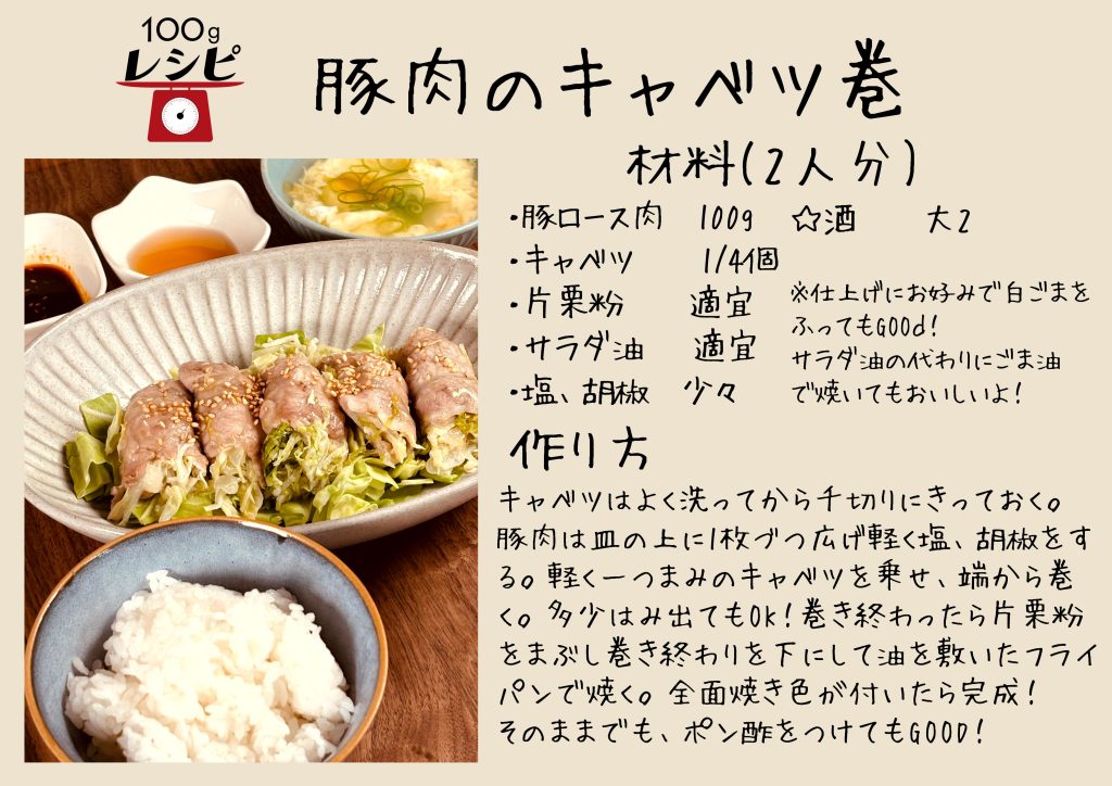 豚肉のキャベツ巻　材料(2人分) ・豚ロース肉　100g ・キャベツ　　1/4個 ・片栗粉　　適宜 ・サラダ油　 適宜 ・塩、胡椒　少々 ☆酒 大2 作り方 キャベツはよく洗ってから千切りにきっておく。 豚肉は皿の上に1枚づつ広げ軽く塩、胡椒をする。軽く一つまみのキャベツを乗せ、端から巻く。多少はみ出てもOK！巻き終わったら片栗粉をまぶし巻き終わりを下にして油を敷いたフライパンで焼く。全面に焼き色が付いたら完成！ そのままでも、ポン酢をつけてもGOOD！ 　　 ※仕上げにお好みで白ごまをふってもgood! サラダ油の代わりに ごま油で焼いてもおいしいよ！