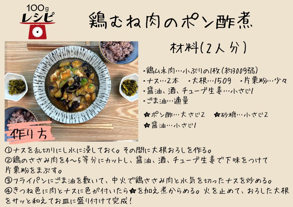 ・鶏ムネ肉…小ぶりの1枚（約300ｇ弱）　・ 　・ナス…２本　・大根…１５０ｇ　・片栗粉…少々 ・醤油、酒、チューブ生姜…小さじ１　・ごま油…適量 ★ポン酢…大さじ２　・砂糖…小さじ２　・醤油…小さじ１ ①ナスを乱切りにし水に浸しておく。その間に大根おろしを作る。 ②鶏のささみ肉を4～5等分にカットし、醤油、酒、チューブ生姜で下味をつけて片栗粉をまぶす。 ③フライパンにごま油を敷いて、中火で鶏ささみ肉と水気を切ったナスを炒める。 ④きつね色に肉とナスに色が付いたら★を加え煮からめる。火を止めて、おろした大根をサッと和えてお皿に盛り付けて完成！