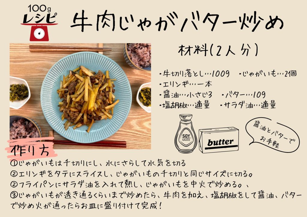 ・牛切り落とし…１００ｇ　・じゃがいも…2個　・醤油…小さじ３　・バター…１０ｇ ・塩胡椒…適量　・サラダ油…適量 ①じゃがいもは千切りにし、水にさらして水気を切る ②フライパンにサラダ油を入れて熱し、じゃがいもを中火で炒める。、 ③じゃがいもが透き通るくらいまで炒めたら、牛肉を加え、塩胡椒をして醤油、バターで炒め火が通ったらお皿に盛り付けて完成！