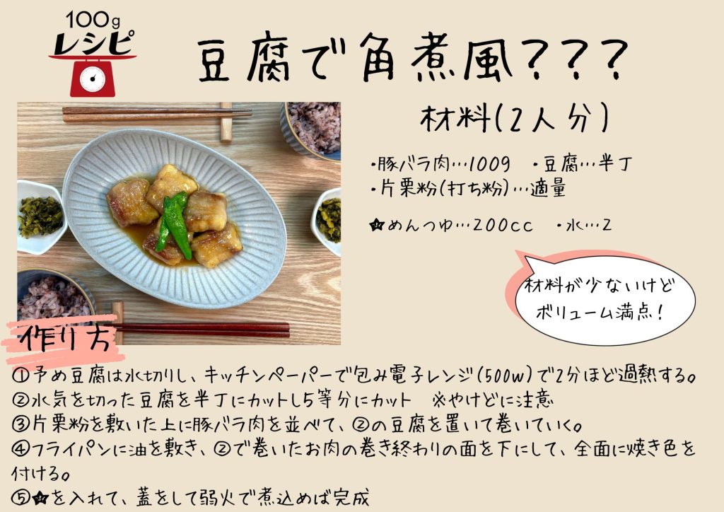 ・豚バラ肉…１００ｇ　・豆腐…１丁　・片栗粉（打ち粉）…適量　 ★・めんつゆ…２００ｃｃ　・水…２００ｃｃ　・生姜…適量 ①予め豆腐は水切りし、キッチンペーパーで包み電子レンジ（500ｗ）で2分ほど過熱する。 ②水気を切った豆腐を5等分にカット　※やけどに注意 ③片栗粉を敷いた上に豚バラ肉を並べて、②の豆腐を置いて巻いていく。 ④フライパンに油を敷き、②で巻いたお肉の巻き終わりの面を下にして、全面に焼き色を付ける。 ⑤★を入れて、蓋をして弱火で煮込めば完成