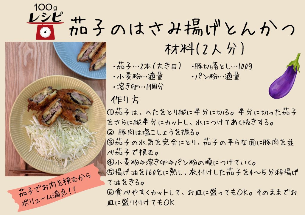 茄子２本（大き目）、小麦粉適量、溶き卵１個分、豚切落し100g、パン粉適量 ①茄子は、へたを取り、縦に半分に切る。半分に切った茄子をさらに縦半分にカットし、水につけてあく抜きする。 ②豚肉は塩こしょうを振る。 ③茄子の水気を完全にとり、茄子の平らな面に豚肉を並べ茄子で挟む ④小麦粉、溶き卵、パン粉の順につけていく。 ⑤揚げ油を１６０度に熱し、衣付けした茄子を４～５分程揚げて油をきる。 ⑥食べやすくカットしてお皿に盛ってもOK、そのままお皿に盛り付けてもOK